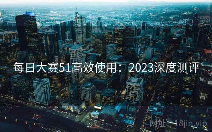 每日大赛51高效使用:2023深度测评 每日大赛51高效使用:2023深度测评