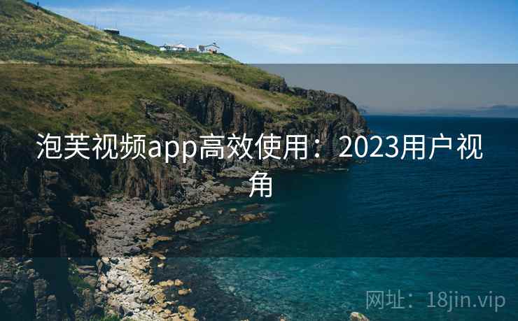 泡芙视频app高效使用：2023用户视角