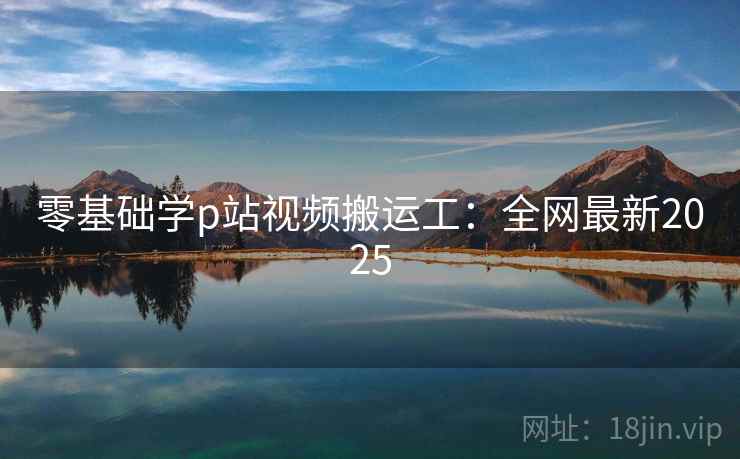 零基础学p站视频搬运工:全网最新2025 零基础学p站视频搬运工:全网最新2025