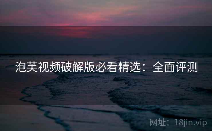 泡芙视频破解版必看精选:全面评测 泡芙视频破解版必看精选:全面评测