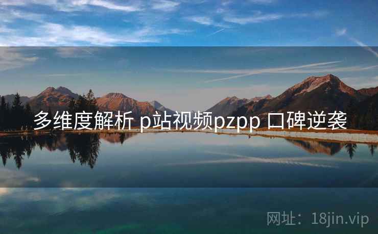 多维度解析 p站视频pzpp 口碑逆袭 多维度解析 p站视频pzpp 口碑逆袭