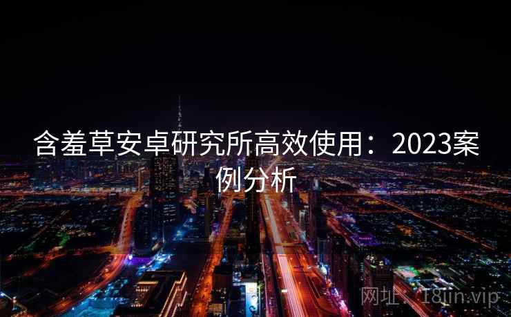 含羞草安卓研究所高效使用:2023案例分析 含羞草安卓研究所高效使用:2023案例分析