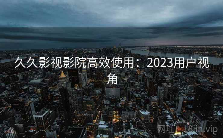 久久影视影院高效使用:2023用户视角 久久影视影院高效使用:2023用户视角