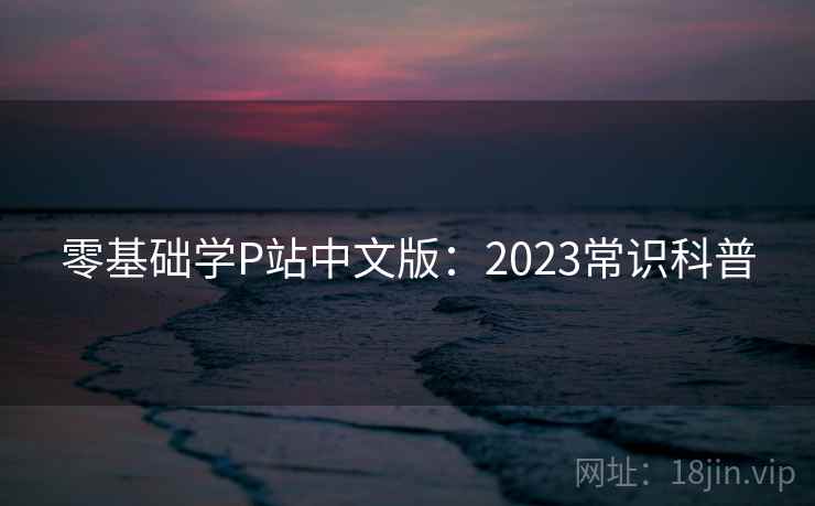 零基础学P站中文版:2023常识科普 零基础学P站中文版:2023常识科普