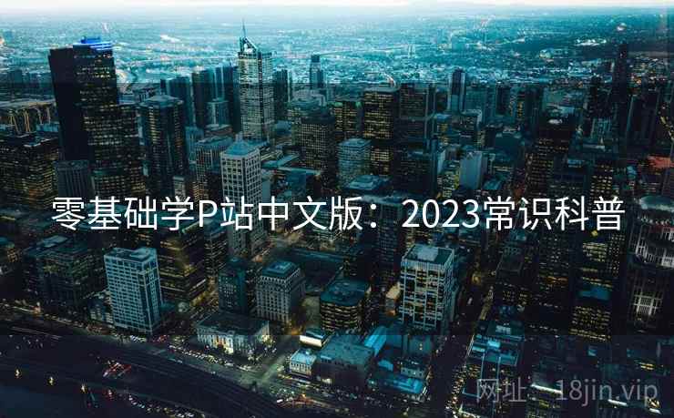 零基础学P站中文版:2023常识科普 零基础学P站中文版:2023常识科普
