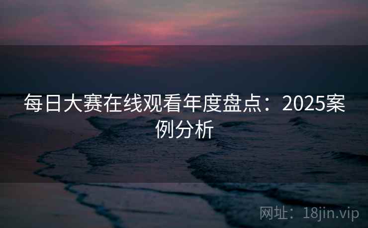每日大赛在线观看年度盘点:2025案例分析 每日大赛在线观看年度盘点:2025案例分析