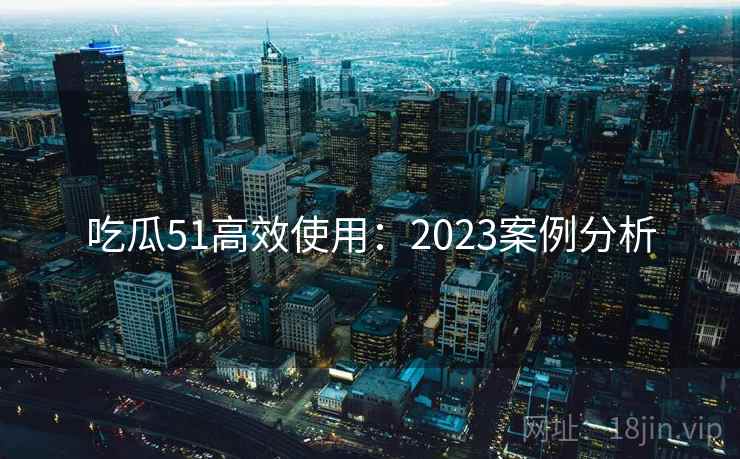 吃瓜51高效使用:2023案例分析 吃瓜51高效使用:2023案例分析